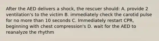 After the AED delivers a shock, the rescuer should: A. provide 2 ventilation's to the victim B. immediately check the carotid pulse for no more than 10 seconds C. Immediately restart CPR, beginning with chest compression's D. wait for the AED to reanalyze the rhythm