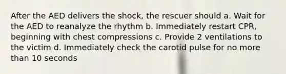 After the AED delivers the shock, the rescuer should a. Wait for the AED to reanalyze the rhythm b. Immediately restart CPR, beginning with chest compressions c. Provide 2 ventilations to the victim d. Immediately check the carotid pulse for no <a href='https://www.questionai.com/knowledge/keWHlEPx42-more-than' class='anchor-knowledge'>more than</a> 10 seconds