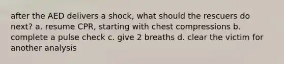 after the AED delivers a shock, what should the rescuers do next? a. resume CPR, starting with chest compressions b. complete a pulse check c. give 2 breaths d. clear the victim for another analysis