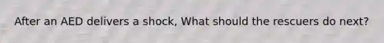 After an AED delivers a shock, What should the rescuers do next?