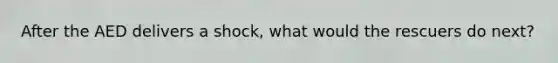 After the AED delivers a shock, what would the rescuers do next?