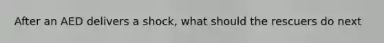 After an AED delivers a shock, what should the rescuers do next