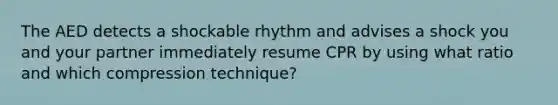 The AED detects a shockable rhythm and advises a shock you and your partner immediately resume CPR by using what ratio and which compression technique?