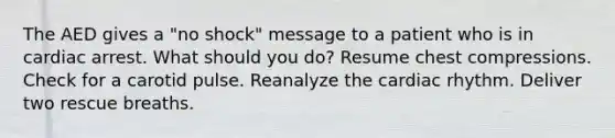 The AED gives a "no shock" message to a patient who is in cardiac arrest. What should you do? Resume chest compressions. Check for a carotid pulse. Reanalyze the cardiac rhythm. Deliver two rescue breaths.