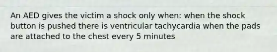 An AED gives the victim a shock only when: when the shock button is pushed there is ventricular tachycardia when the pads are attached to the chest every 5 minutes