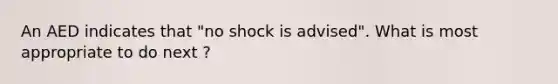 An AED indicates that "no shock is advised". What is most appropriate to do next ?