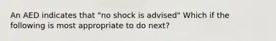 An AED indicates that "no shock is advised" Which if the following is most appropriate to do next?