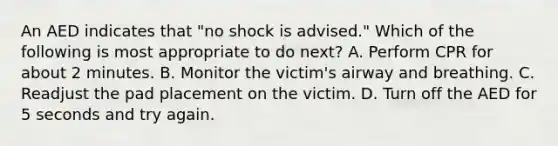 An AED indicates that "no shock is advised." Which of the following is most appropriate to do next? A. Perform CPR for about 2 minutes. B. Monitor the victim's airway and breathing. C. Readjust the pad placement on the victim. D. Turn off the AED for 5 seconds and try again.