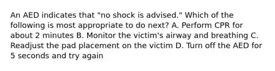 An AED indicates that "no shock is advised." Which of the following is most appropriate to do next? A. Perform CPR for about 2 minutes B. Monitor the victim's airway and breathing C. Readjust the pad placement on the victim D. Turn off the AED for 5 seconds and try again