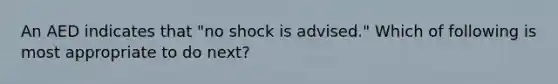 An AED indicates that "no shock is advised." Which of following is most appropriate to do next?