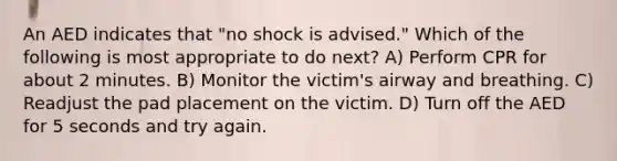 An AED indicates that "no shock is advised." Which of the following is most appropriate to do next? A) Perform CPR for about 2 minutes. B) Monitor the victim's airway and breathing. C) Readjust the pad placement on the victim. D) Turn off the AED for 5 seconds and try again.