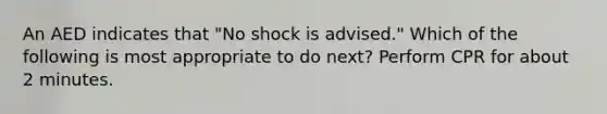 An AED indicates that "No shock is advised." Which of the following is most appropriate to do next? Perform CPR for about 2 minutes.