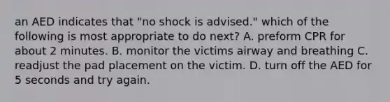 an AED indicates that "no shock is advised." which of the following is most appropriate to do next? A. preform CPR for about 2 minutes. B. monitor the victims airway and breathing C. readjust the pad placement on the victim. D. turn off the AED for 5 seconds and try again.