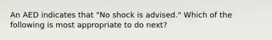 An AED indicates that "No shock is advised." Which of the following is most appropriate to do next?