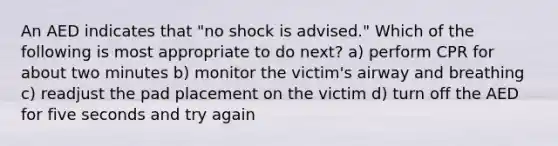 An AED indicates that "no shock is advised." Which of the following is most appropriate to do next? a) perform CPR for about two minutes b) monitor the victim's airway and breathing c) readjust the pad placement on the victim d) turn off the AED for five seconds and try again