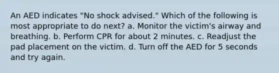 An AED indicates "No shock advised." Which of the following is most appropriate to do next? a. Monitor the victim's airway and breathing. b. Perform CPR for about 2 minutes. c. Readjust the pad placement on the victim. d. Turn off the AED for 5 seconds and try again.