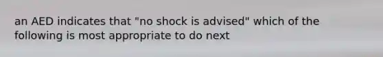 an AED indicates that "no shock is advised" which of the following is most appropriate to do next