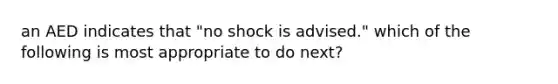 an AED indicates that "no shock is advised." which of the following is most appropriate to do next?