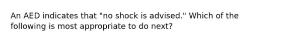 An AED indicates that "no shock is advised." Which of the following is most appropriate to do next?