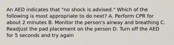 An AED indicates that "no shock is advised." Which of the following is most appropriate to do next? A. Perform CPR for about 2 minutes B. Monitor the person's airway and breathing C. Readjust the pad placement on the person D. Turn off the AED for 5 seconds and try again