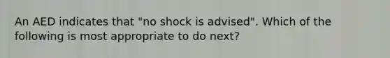 An AED indicates that "no shock is advised". Which of the following is most appropriate to do next?