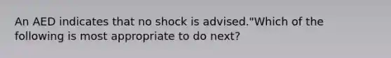 An AED indicates that no shock is advised."Which of the following is most appropriate to do next?