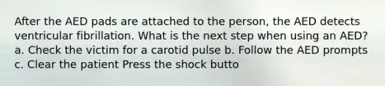 After the AED pads are attached to the person, the AED detects ventricular fibrillation. What is the next step when using an AED? a. Check the victim for a carotid pulse b. Follow the AED prompts c. Clear the patient Press the shock butto