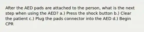 After the AED pads are attached to the person, what is the next step when using the AED? a.) Press the shock button b.) Clear the patient c.) Plug the pads connector into the AED d.) Begin CPR