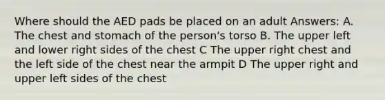 Where should the AED pads be placed on an adult Answers: A. The chest and stomach of the person's torso B. The upper left and lower right sides of the chest C The upper right chest and the left side of the chest near the armpit D The upper right and upper left sides of the chest