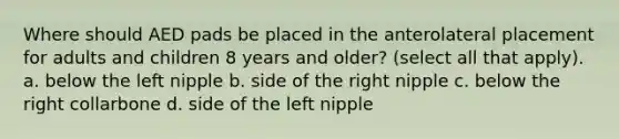 Where should AED pads be placed in the anterolateral placement for adults and children 8 years and older? (select all that apply). a. below the left nipple b. side of the right nipple c. below the right collarbone d. side of the left nipple