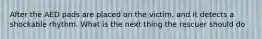 After the AED pads are placed on the victim, and it detects a shockable rhythm. What is the next thing the rescuer should do