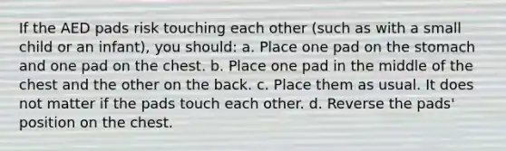 If the AED pads risk touching each other (such as with a small child or an infant), you should: a. Place one pad on the stomach and one pad on the chest. b. Place one pad in the middle of the chest and the other on the back. c. Place them as usual. It does not matter if the pads touch each other. d. Reverse the pads' position on the chest.