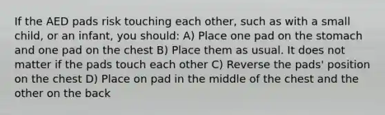 If the AED pads risk touching each other, such as with a small child, or an infant, you should: A) Place one pad on the stomach and one pad on the chest B) Place them as usual. It does not matter if the pads touch each other C) Reverse the pads' position on the chest D) Place on pad in the middle of the chest and the other on the back