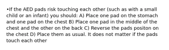 •If the AED pads risk touching each other (such as with a small child or an infant) you should: A) Place one pad on the stomach and one pad on the chest B) Place one pad in the middle of the chest and the other on the back C) Reverse the pads positon on the chest D) Place them as usual. It does not matter if the pads touch each other