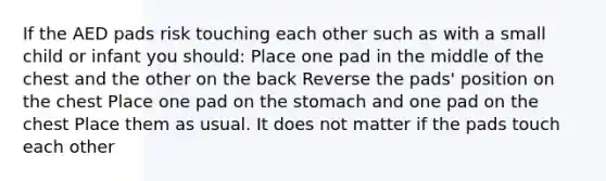 If the AED pads risk touching each other such as with a small child or infant you should: Place one pad in the middle of the chest and the other on the back Reverse the pads' position on the chest Place one pad on the stomach and one pad on the chest Place them as usual. It does not matter if the pads touch each other