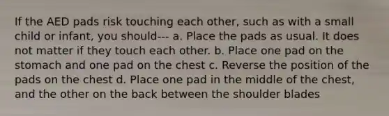 If the AED pads risk touching each other, such as with a small child or infant, you should--- a. Place the pads as usual. It does not matter if they touch each other. b. Place one pad on the stomach and one pad on the chest c. Reverse the position of the pads on the chest d. Place one pad in the middle of the chest, and the other on the back between the shoulder blades