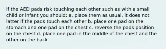 If the AED pads risk touching each other such as with a small child or infant you should: a. place them as usual, it does not latter if the pads touch each other b. place one pad on the stomach and one pad on the chest c. reverse the pads position on the chest d. place one pad in the middle of the chest and the other on the back