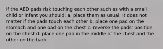 If the AED pads risk touching each other such as with a small child or infant you should: a. place them as usual. It does not matter if the pads touch each other b. place one pad on the stomach and one pad on the chest c. reverse the pads' position on the chest d. place one pad in the middle of the chest and the other on the back