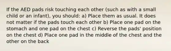 If the AED pads risk touching each other (such as with a small child or an infant), you should: a) Place them as usual. It does not matter if the pads touch each other b) Place one pad on the stomach and one pad on the chest c) Reverse the pads' position on the chest d) Place one pad in the middle of the chest and the other on the back