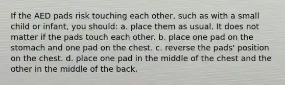 If the AED pads risk touching each other, such as with a small child or infant, you should: a. place them as usual. It does not matter if the pads touch each other. b. place one pad on the stomach and one pad on the chest. c. reverse the pads' position on the chest. d. place one pad in the middle of the chest and the other in the middle of the back.