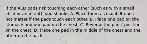 If the AED pads risk touching each other (such as with a small child or an infant), you should: A. Place them as usual. It does not matter if the pads touch each other. B. Place one pad on the stomach and one pad on the chest. C. Reverse the pads' position on the chest. D. Place one pad in the middle of the chest and the other on the back.