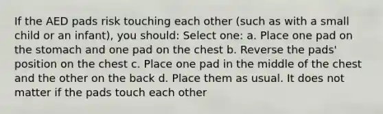 If the AED pads risk touching each other (such as with a small child or an infant), you should: Select one: a. Place one pad on the stomach and one pad on the chest b. Reverse the pads' position on the chest c. Place one pad in the middle of the chest and the other on the back d. Place them as usual. It does not matter if the pads touch each other