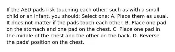 If the AED pads risk touching each other, such as with a small child or an infant, you should: Select one: A. Place them as usual. It does not matter if the pads touch each other. B. Place one pad on the stomach and one pad on the chest. C. Place one pad in the middle of the chest and the other on the back. D. Reverse the pads' position on the chest.