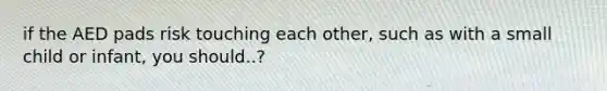 if the AED pads risk touching each other, such as with a small child or infant, you should..?