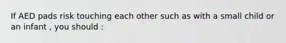 If AED pads risk touching each other such as with a small child or an infant , you should :