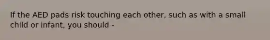 If the AED pads risk touching each other, such as with a small child or infant, you should -