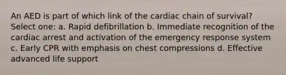 An AED is part of which link of the cardiac chain of survival? Select one: a. Rapid defibrillation b. Immediate recognition of the cardiac arrest and activation of the emergency response system c. Early CPR with emphasis on chest compressions d. Effective advanced life support