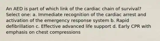 An AED is part of which link of the cardiac chain of survival? Select one: a. Immediate recognition of the cardiac arrest and activation of the emergency response system b. Rapid defibrillation c. Effective advanced life support d. Early CPR with emphasis on chest compressions