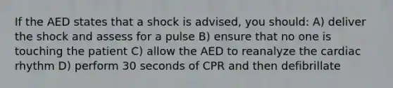 If the AED states that a shock is advised, you should: A) deliver the shock and assess for a pulse B) ensure that no one is touching the patient C) allow the AED to reanalyze the cardiac rhythm D) perform 30 seconds of CPR and then defibrillate