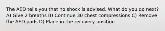 The AED tells you that no shock is advised. What do you do next? A) Give 2 breaths B) Continue 30 chest compressions C) Remove the AED pads D) Place in the recovery position